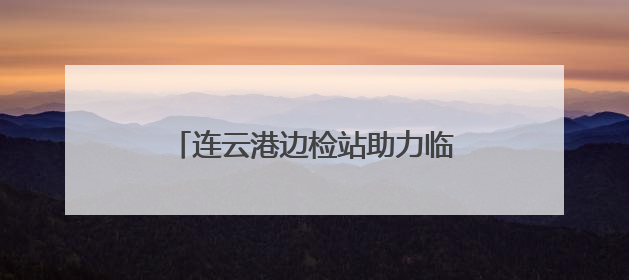 连云港边检站助力临时启用泊位首艘国际航行船舶高效通关