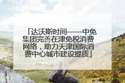 达沃斯时间——中免集团完善在津免税消费网络，助力天津国际消费中心城市建设提质