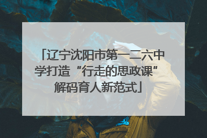 辽宁沈阳市第一二六中学打造“行走的思政课” 解码育人新范式