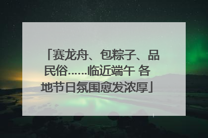 赛龙舟、包粽子、品民俗……临近端午 各地节日氛围愈发浓厚