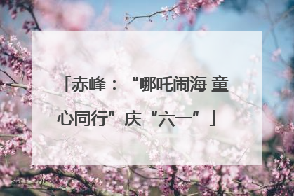 赤峰：“哪吒闹海 童心同行”庆“六一”
