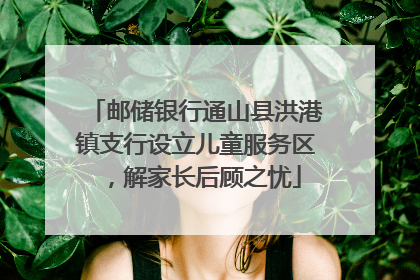 邮储银行通山县洪港镇支行设立儿童服务区，解家长后顾之忧