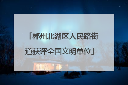 郴州北湖区人民路街道获评全国文明单位