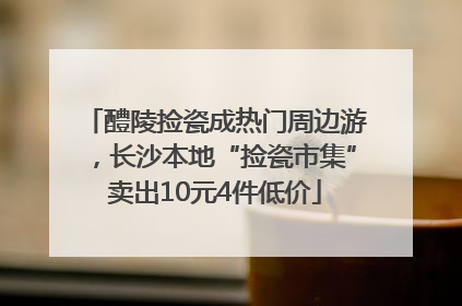 醴陵捡瓷成热门周边游，长沙本地“捡瓷市集”卖出10元4件低价