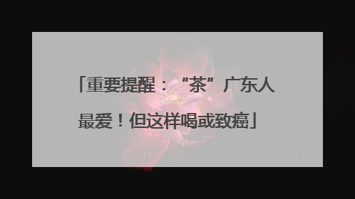 重要提醒：“茶”广东人最爱！但这样喝或致癌
