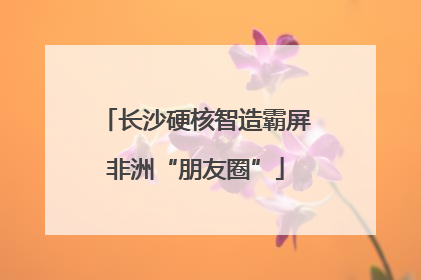 长沙硬核智造霸屏非洲“朋友圈”