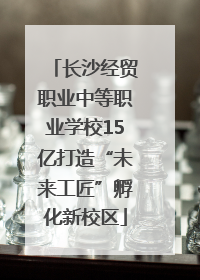 长沙经贸职业中等职业学校15亿打造“未来工匠”孵化新校区