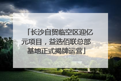 长沙自贸临空区迎亿元项目，益选佰联总部基地正式揭牌运营