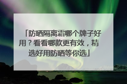 防晒隔离霜哪个牌子好用？看看哪款更有效，精选好用防晒等你选