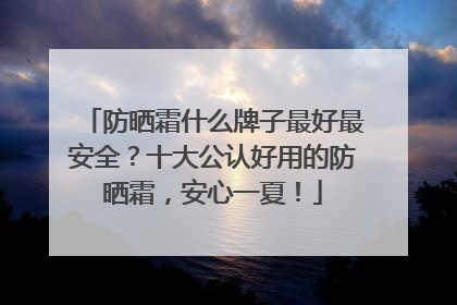 防晒霜什么牌子最好最安全？十大公认好用的防晒霜，安心一夏！