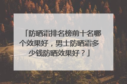 防晒霜排名榜前十名哪个效果好，男士防晒霜多少钱防晒效果好？