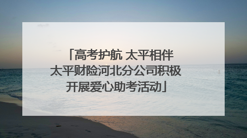 高考护航 太平相伴 太平财险河北分公司积极开展爱心助考活动