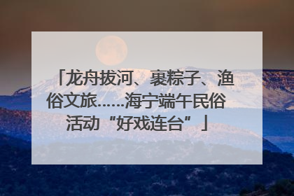 龙舟拔河、裹粽子、渔俗文旅……海宁端午民俗活动“好戏连台”