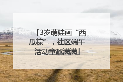 3岁萌娃画“西瓜粽”,社区端午活动童趣满满
