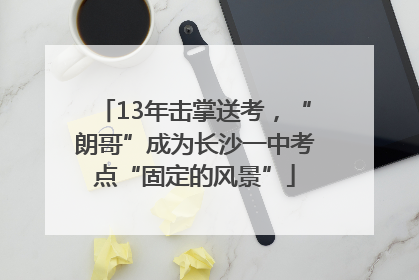13年击掌送考，“朗哥”成为长沙一中考点“固定的风景”