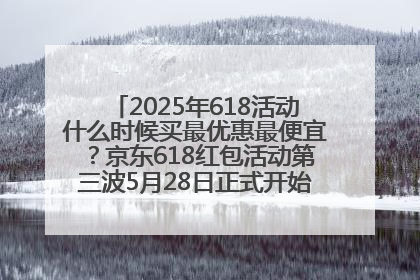 2025年618活动什么时候买最优惠最便宜？京东618红包活动第三波5月28日正式开始附满减优惠攻略一览