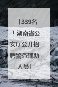 339名！湖南省公安厅公开招聘警务辅助人员