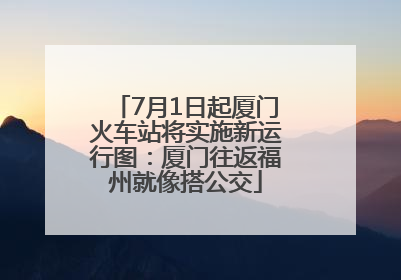 7月1日起厦门火车站将实施新运行图：厦门往返福州就像搭公交