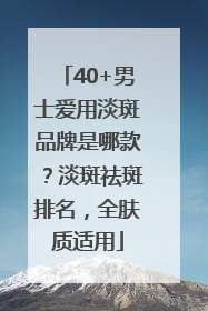 40+男士爱用淡斑品牌是哪款？淡斑祛斑排名，全肤质适用