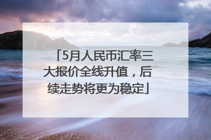 5月人民币汇率三大报价全线升值，后续走势将更为稳定