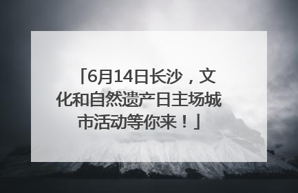 6月14日长沙，文化和自然遗产日主场城市活动等你来！