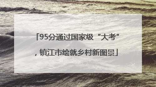 95分通过国家级“大考”，镇江市绘就乡村新图景